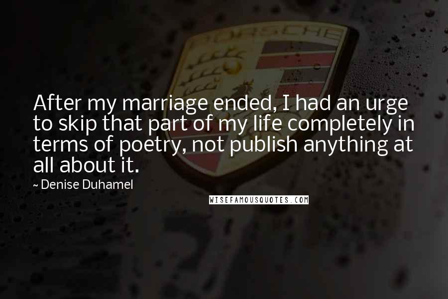 Denise Duhamel quotes: After my marriage ended, I had an urge to skip that part of my life completely in terms of poetry, not publish anything at all about it.