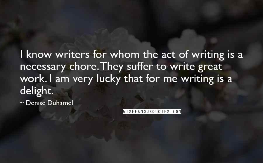 Denise Duhamel quotes: I know writers for whom the act of writing is a necessary chore. They suffer to write great work. I am very lucky that for me writing is a delight.