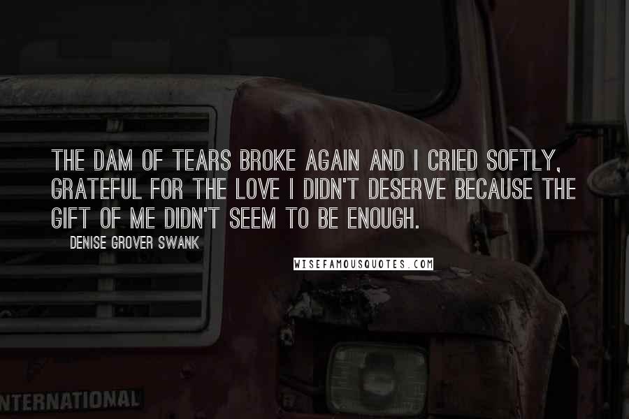 Denise Grover Swank quotes: The dam of tears broke again and I cried softly, grateful for the love I didn't deserve because the gift of me didn't seem to be enough. Denise Grover Swank quotes: The dam of tears broke again and I cried softly, grateful for the love I didn't deserve because the gift of me didn't seem to be enough.