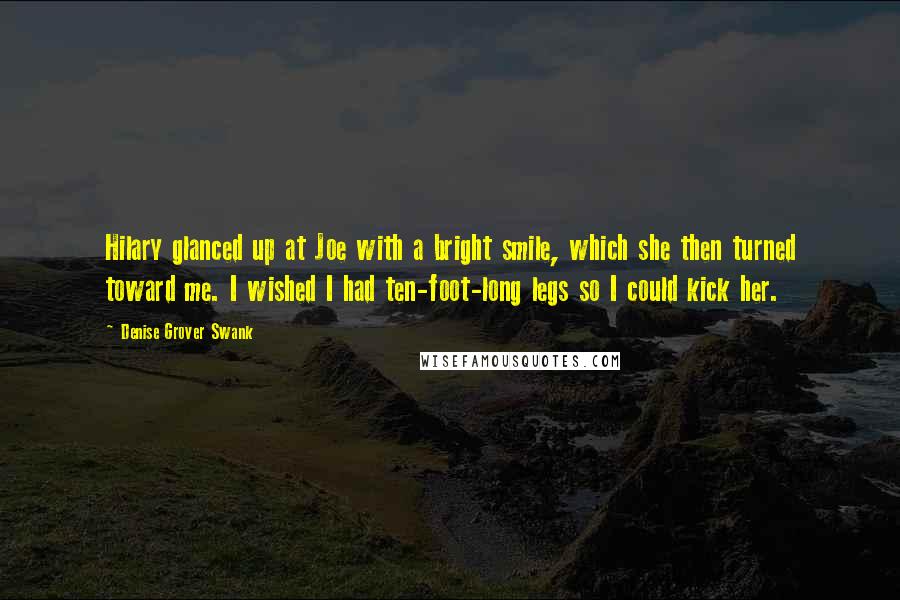 Denise Grover Swank quotes: Hilary glanced up at Joe with a bright smile, which she then turned toward me. I wished I had ten-foot-long legs so I could kick her. Denise Grover Swank quotes: Hilary glanced up at Joe with a bright smile, which she then turned toward me. I wished I had ten-foot-long legs so I could kick her.