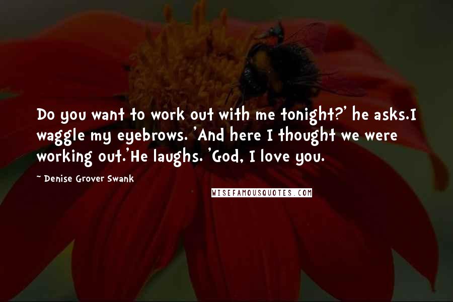 Denise Grover Swank quotes: Do you want to work out with me tonight?' he asks.I waggle my eyebrows. 'And here I thought we were working out.'He laughs. 'God, I love you. Denise Grover Swank quotes: Do you want to work out with me tonight?' he asks.I waggle my eyebrows. 'And here I thought we were working out.'He laughs. 'God, I love you.