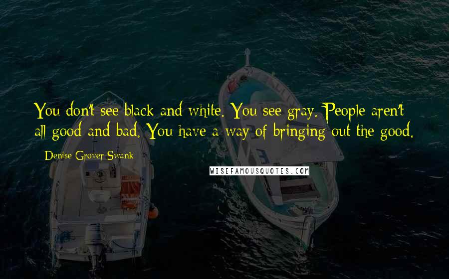 Denise Grover Swank quotes: You don't see black and white. You see gray. People aren't all good and bad. You have a way of bringing out the good. Denise Grover Swank quotes: You don't see black and white. You see gray. People aren't all good and bad. You have a way of bringing out the good.