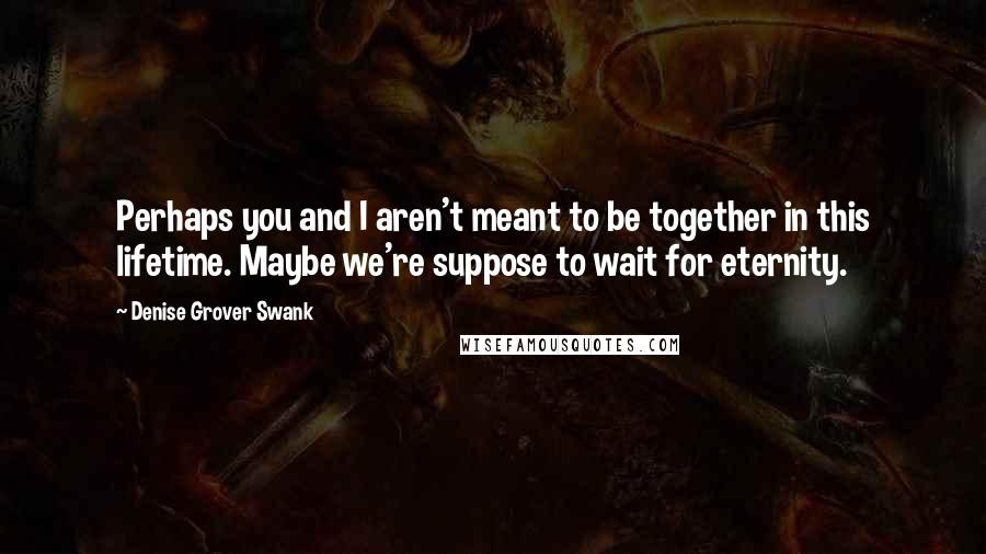 Denise Grover Swank quotes: Perhaps you and I aren't meant to be together in this lifetime. Maybe we're suppose to wait for eternity. Denise Grover Swank quotes: Perhaps you and I aren't meant to be together in this lifetime. Maybe we're suppose to wait for eternity.