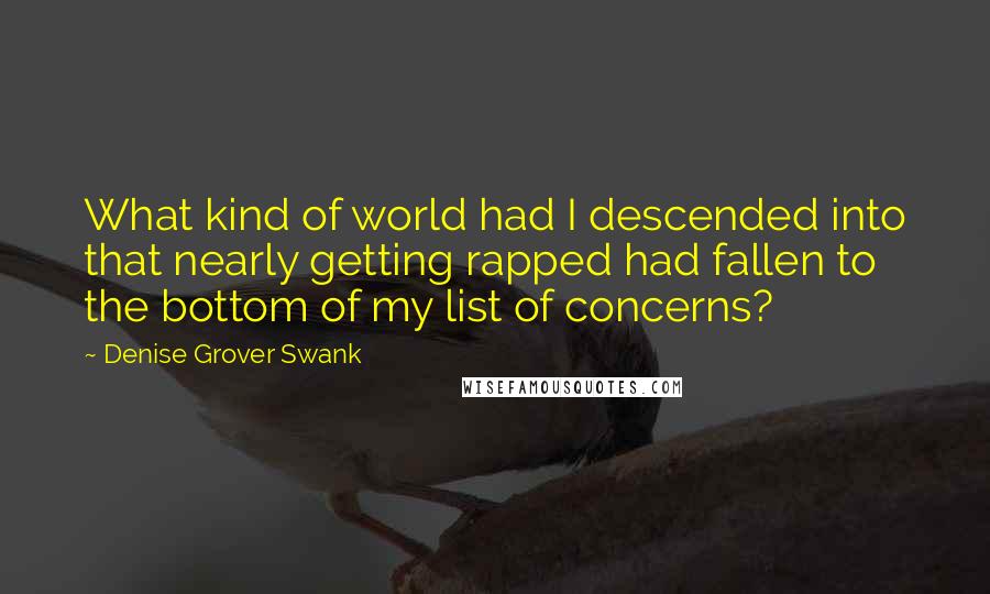 Denise Grover Swank quotes: What kind of world had I descended into that nearly getting rapped had fallen to the bottom of my list of concerns? Denise Grover Swank quotes: What kind of world had I descended into that nearly getting rapped had fallen to the bottom of my list of concerns?