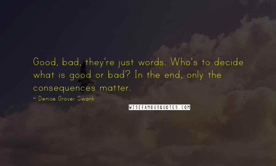 Denise Grover Swank quotes: Good, bad, they're just words. Who's to decide what is good or bad? In the end, only the consequences matter. Denise Grover Swank quotes: Good, bad, they're just words. Who's to decide what is good or bad? In the end, only the consequences matter.