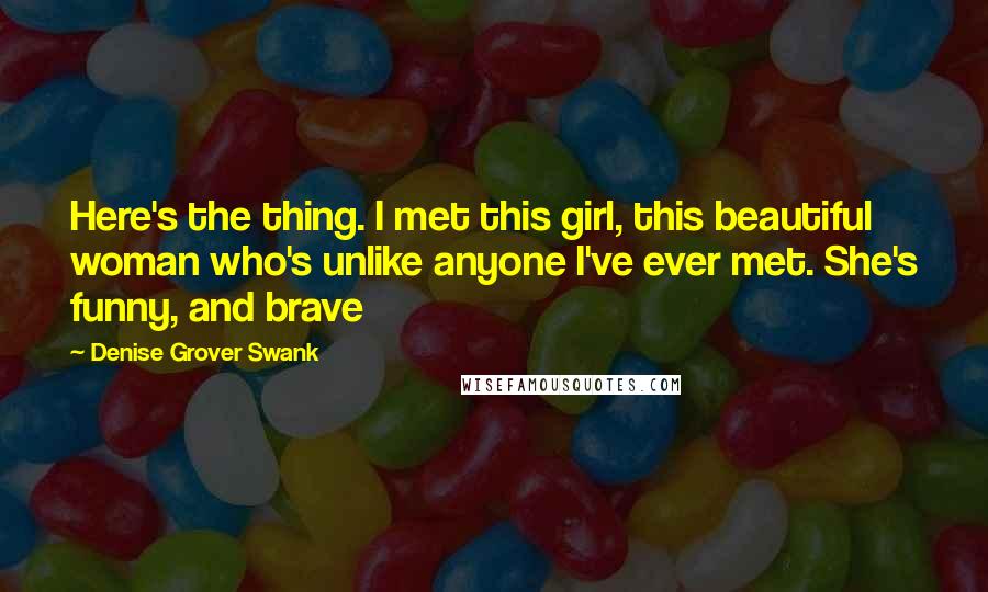Denise Grover Swank quotes: Here's the thing. I met this girl, this beautiful woman who's unlike anyone I've ever met. She's funny, and brave Denise Grover Swank quotes: Here's the thing. I met this girl, this beautiful woman who's unlike anyone I've ever met. She's funny, and brave