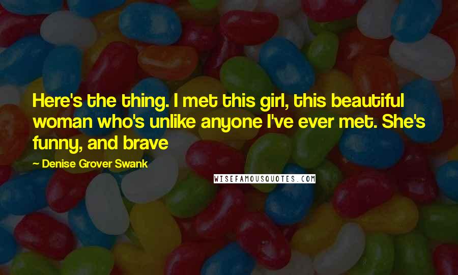 Denise Grover Swank quotes: Here's the thing. I met this girl, this beautiful woman who's unlike anyone I've ever met. She's funny, and brave