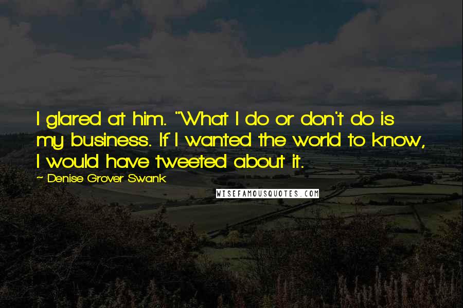 Denise Grover Swank quotes: I glared at him. "What I do or don't do is my business. If I wanted the world to know, I would have tweeted about it. Denise Grover Swank quotes: I glared at him. "What I do or don't do is my business. If I wanted the world to know, I would have tweeted about it.