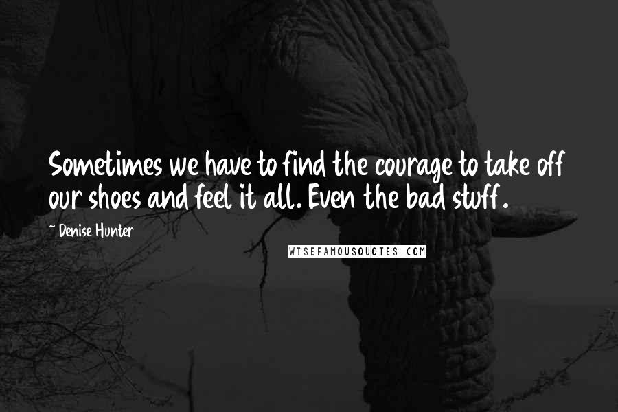 Denise Hunter quotes: Sometimes we have to find the courage to take off our shoes and feel it all. Even the bad stuff.