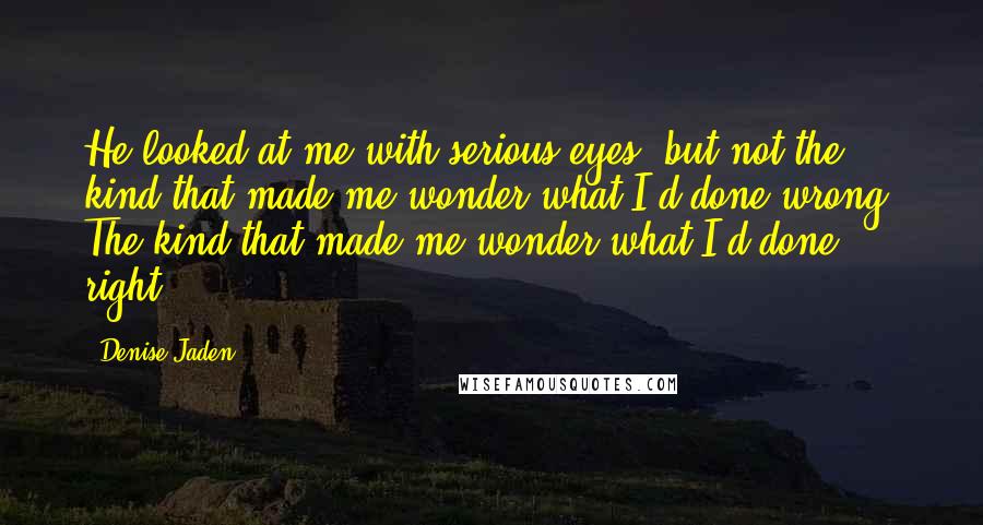 Denise Jaden quotes: He looked at me with serious eyes, but not the kind that made me wonder what I'd done wrong. The kind that made me wonder what I'd done right.