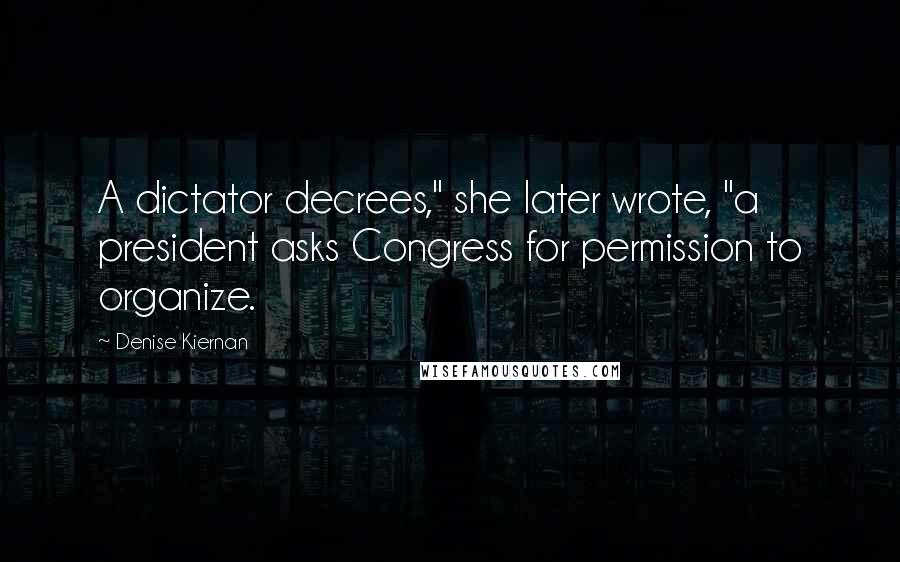 Denise Kiernan quotes: A dictator decrees," she later wrote, "a president asks Congress for permission to organize.
