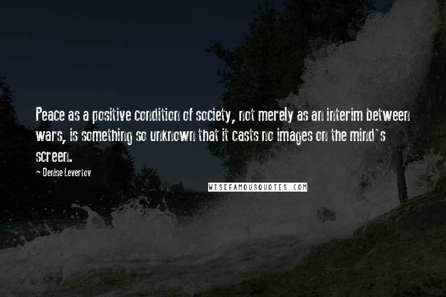 Denise Levertov quotes: Peace as a positive condition of society, not merely as an interim between wars, is something so unknown that it casts no images on the mind's screen.