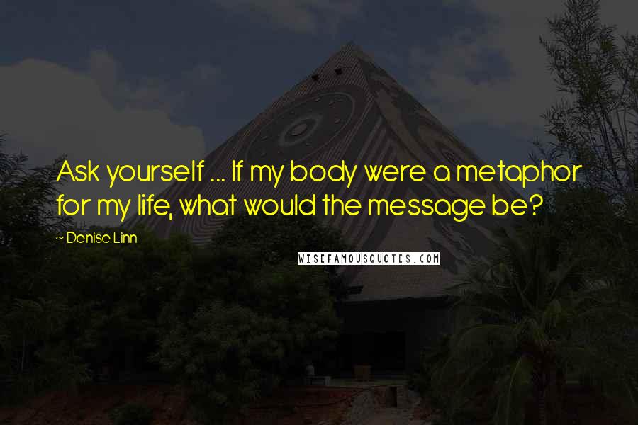 Denise Linn quotes: Ask yourself ... If my body were a metaphor for my life, what would the message be?
