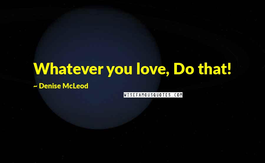Denise McLeod quotes: Whatever you love, Do that!