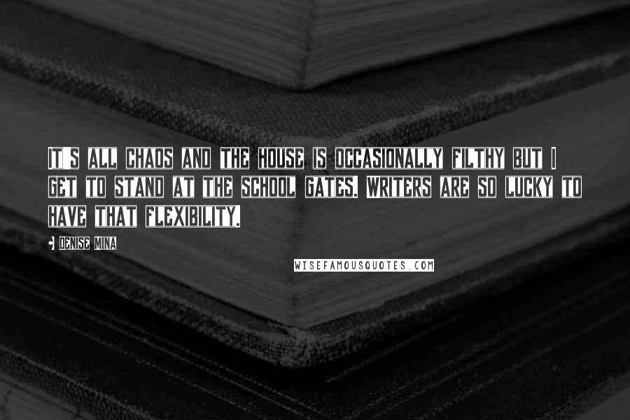 Denise Mina quotes: It's all chaos and the house is occasionally filthy but I get to stand at the school gates. Writers are so lucky to have that flexibility. Denise Mina quotes: It's all chaos and the house is occasionally filthy but I get to stand at the school gates. Writers are so lucky to have that flexibility.
