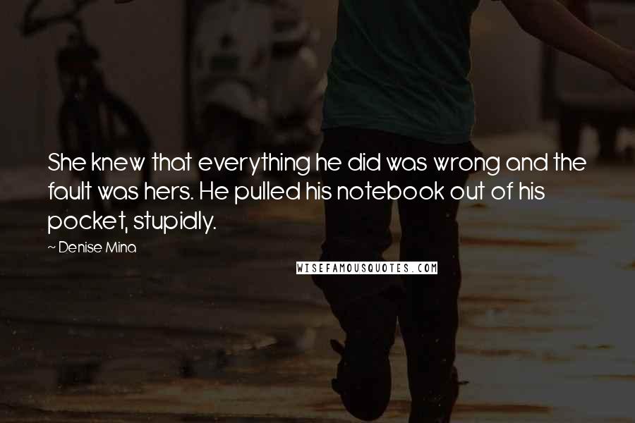 Denise Mina quotes: She knew that everything he did was wrong and the fault was hers. He pulled his notebook out of his pocket, stupidly. Denise Mina quotes: She knew that everything he did was wrong and the fault was hers. He pulled his notebook out of his pocket, stupidly.