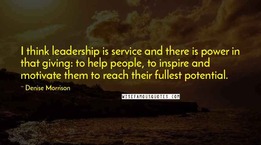 Denise Morrison quotes: I think leadership is service and there is power in that giving: to help people, to inspire and motivate them to reach their fullest potential.