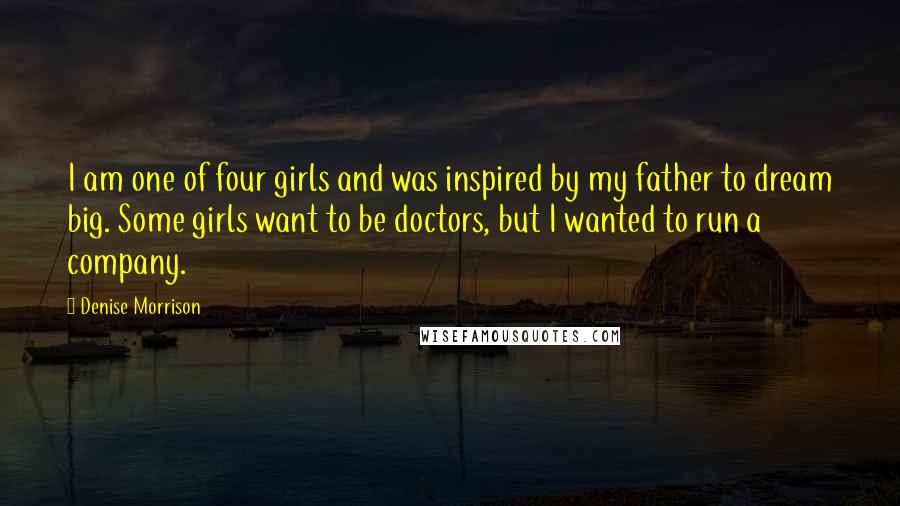 Denise Morrison quotes: I am one of four girls and was inspired by my father to dream big. Some girls want to be doctors, but I wanted to run a company.