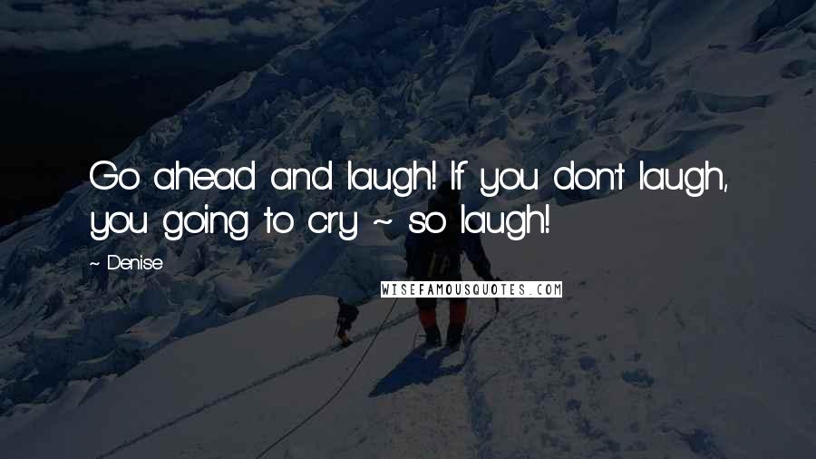 Denise quotes: Go ahead and laugh! If you don't laugh, you going to cry ~ so laugh!