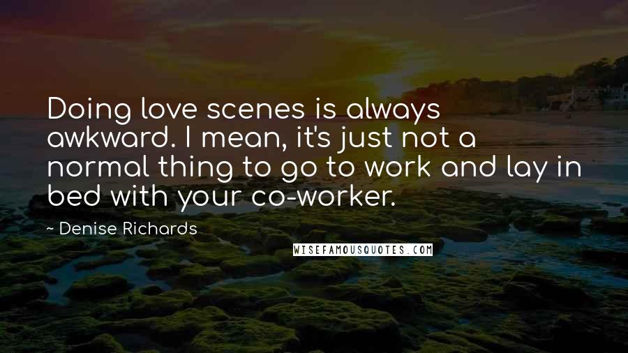 Denise Richards quotes: Doing love scenes is always awkward. I mean, it's just not a normal thing to go to work and lay in bed with your co-worker.