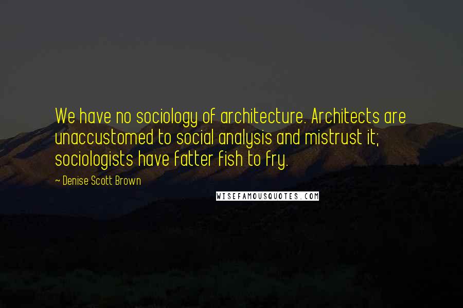 Denise Scott Brown quotes: We have no sociology of architecture. Architects are unaccustomed to social analysis and mistrust it; sociologists have fatter fish to fry.