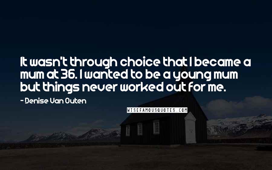 Denise Van Outen quotes: It wasn't through choice that I became a mum at 36. I wanted to be a young mum but things never worked out for me. Denise Van Outen quotes: It wasn't through choice that I became a mum at 36. I wanted to be a young mum but things never worked out for me.