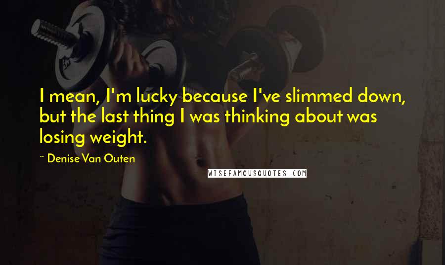 Denise Van Outen quotes: I mean, I'm lucky because I've slimmed down, but the last thing I was thinking about was losing weight. Denise Van Outen quotes: I mean, I'm lucky because I've slimmed down, but the last thing I was thinking about was losing weight.