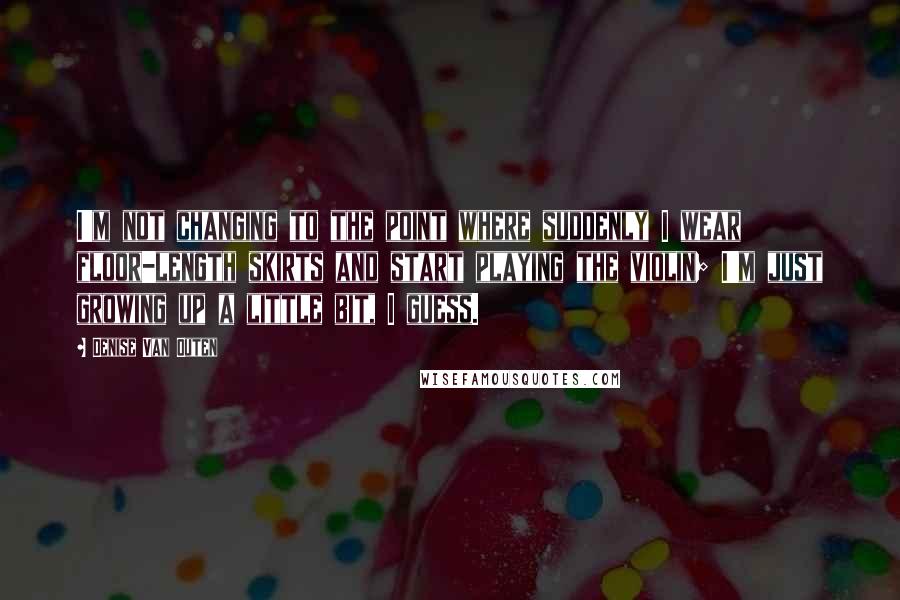 Denise Van Outen quotes: I'm not changing to the point where suddenly I wear floor-length skirts and start playing the violin; I'm just growing up a little bit, I guess.