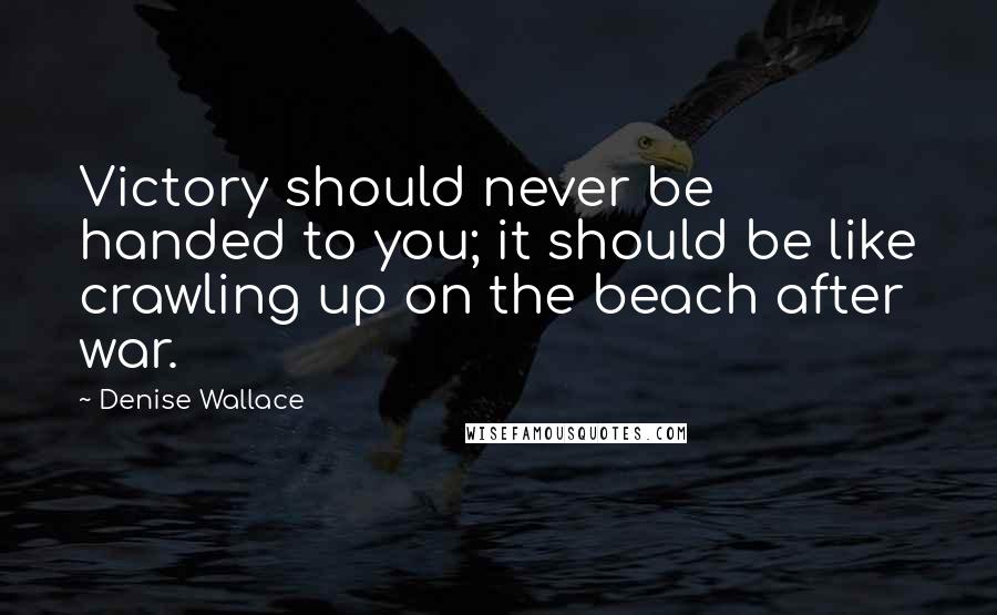Denise Wallace quotes: Victory should never be handed to you; it should be like crawling up on the beach after war.