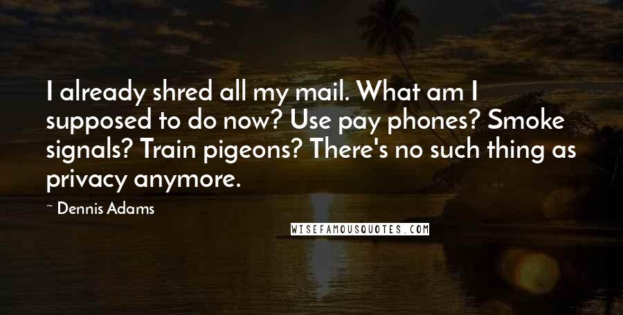 Dennis Adams quotes: I already shred all my mail. What am I supposed to do now? Use pay phones? Smoke signals? Train pigeons? There's no such thing as privacy anymore.