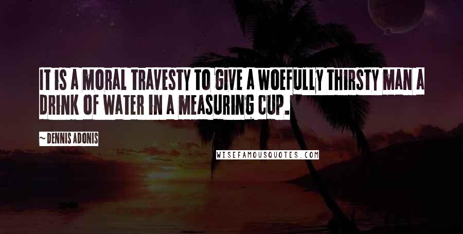 Dennis Adonis quotes: It is a moral travesty to give a woefully thirsty man a drink of water in a measuring cup.