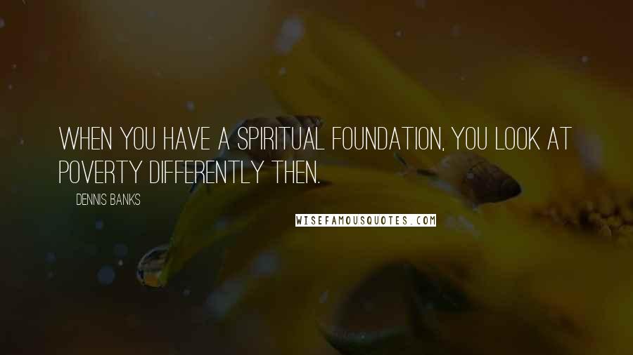 Dennis Banks quotes: When you have a spiritual foundation, you look at poverty differently then.
