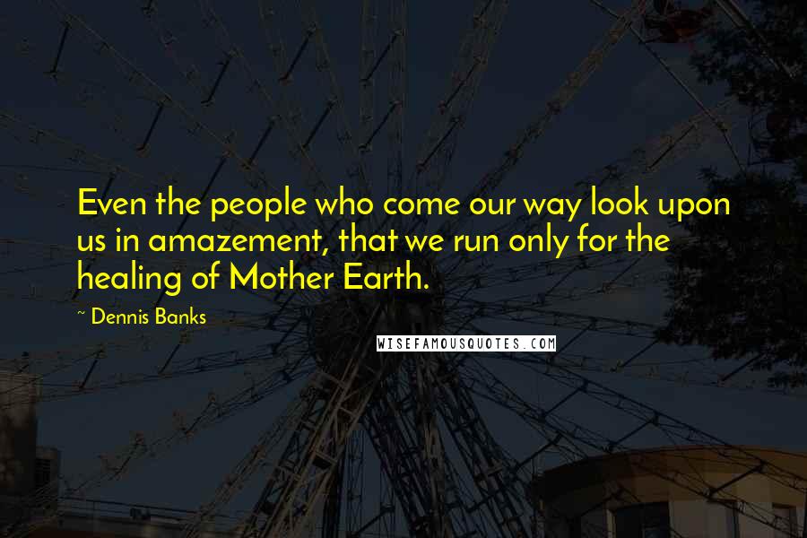 Dennis Banks quotes: Even the people who come our way look upon us in amazement, that we run only for the healing of Mother Earth.