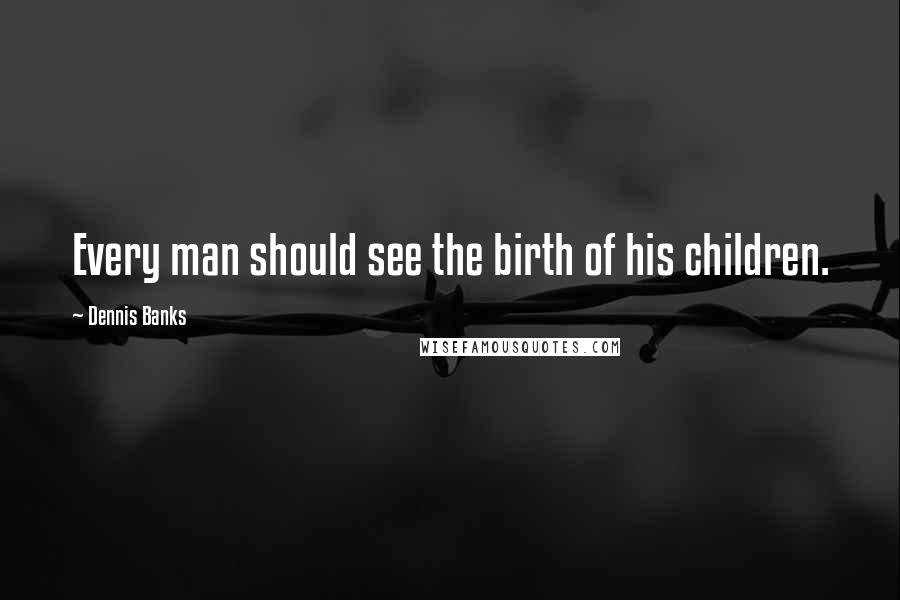 Dennis Banks quotes: Every man should see the birth of his children.