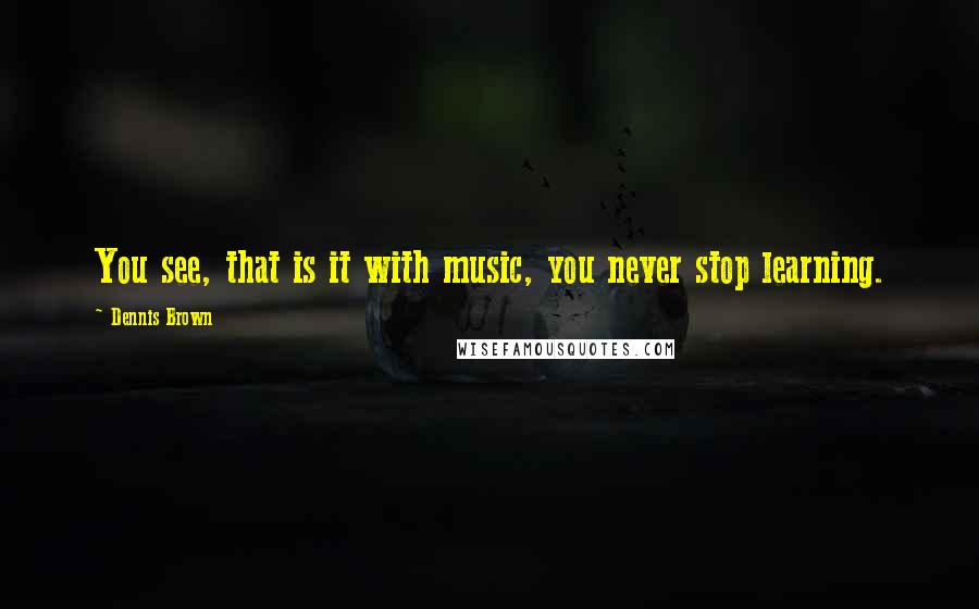 Dennis Brown quotes: You see, that is it with music, you never stop learning.