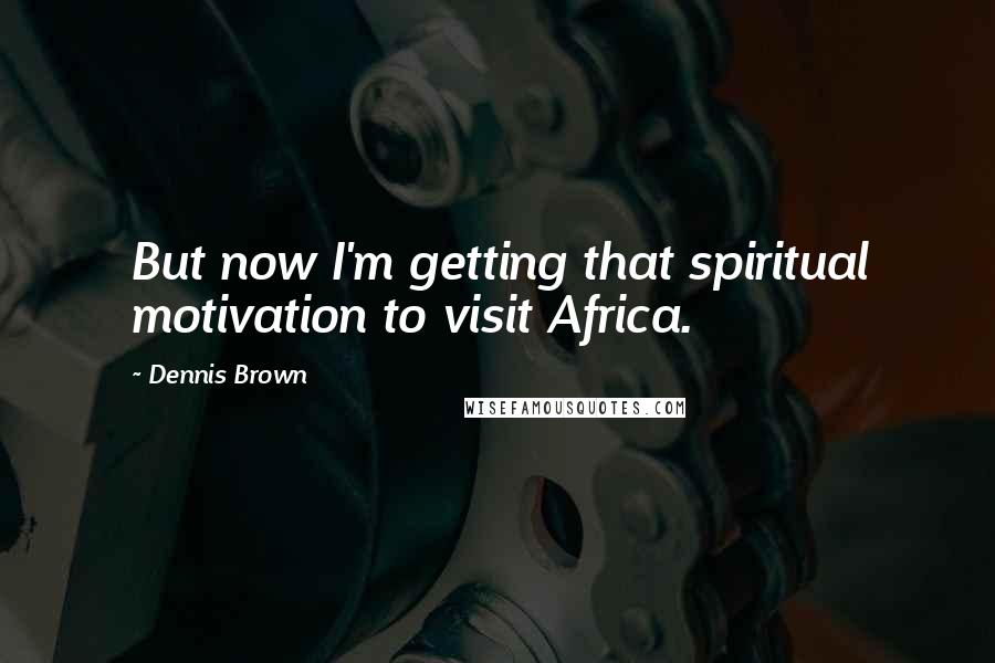 Dennis Brown quotes: But now I'm getting that spiritual motivation to visit Africa.
