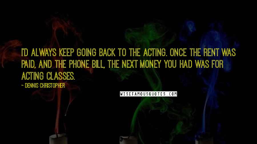 Dennis Christopher quotes: I'd always keep going back to the acting. Once the rent was paid, and the phone bill, the next money you had was for acting classes.