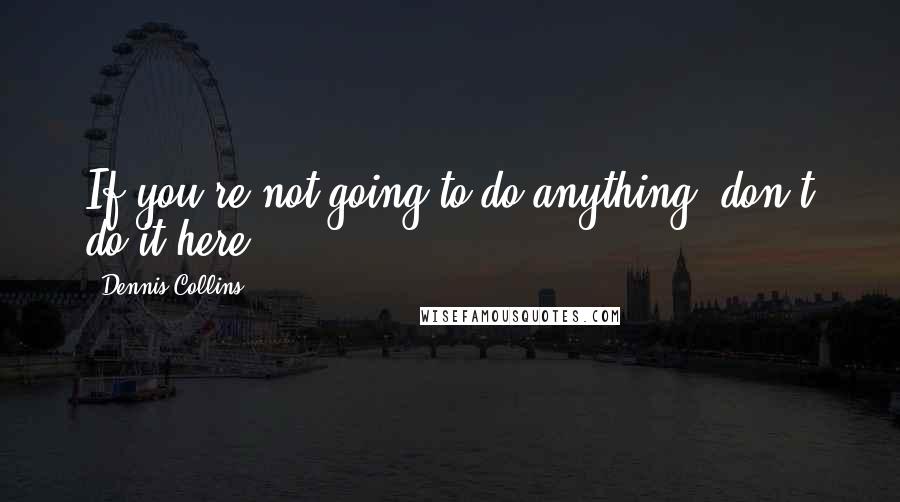 Dennis Collins quotes: If you're not going to do anything, don't do it here.