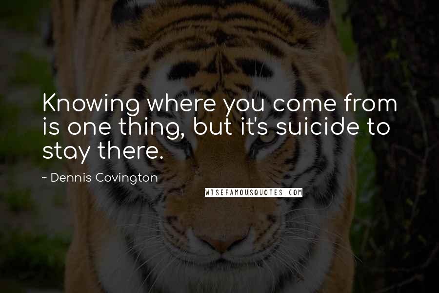 Dennis Covington quotes: Knowing where you come from is one thing, but it's suicide to stay there.