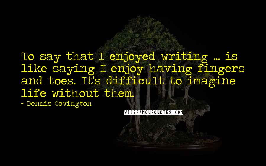 Dennis Covington quotes: To say that I enjoyed writing ... is like saying I enjoy having fingers and toes. It's difficult to imagine life without them.