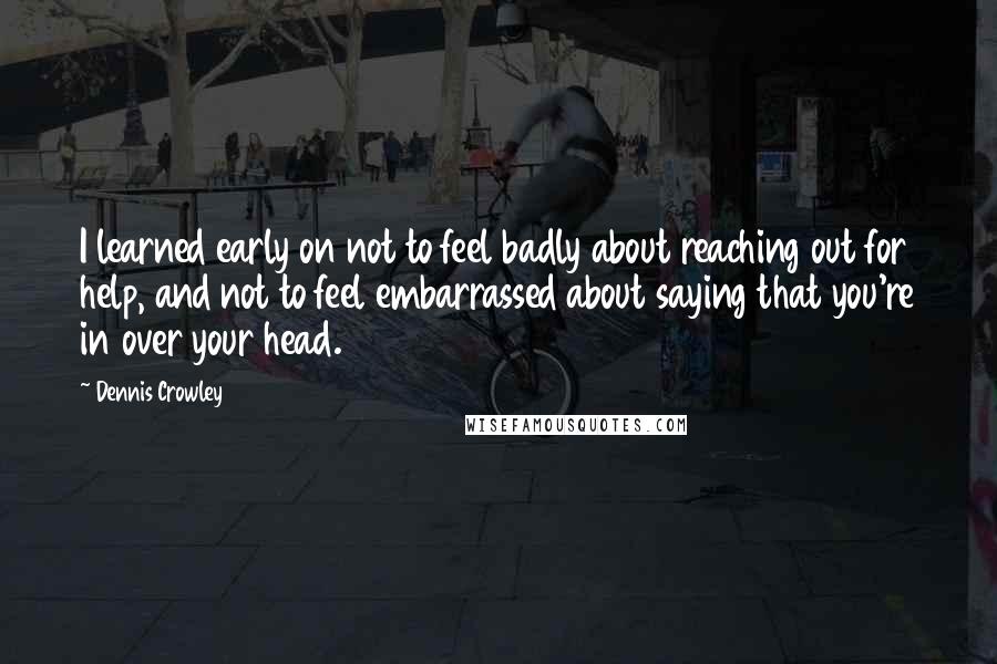 Dennis Crowley quotes: I learned early on not to feel badly about reaching out for help, and not to feel embarrassed about saying that you're in over your head. Dennis Crowley quotes: I learned early on not to feel badly about reaching out for help, and not to feel embarrassed about saying that you're in over your head.