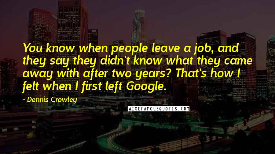 Dennis Crowley quotes: You know when people leave a job, and they say they didn't know what they came away with after two years? That's how I felt when I first left Google. Dennis Crowley quotes: You know when people leave a job, and they say they didn't know what they came away with after two years? That's how I felt when I first left Google.