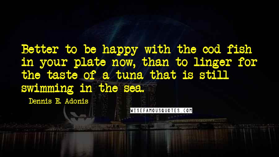 Dennis E. Adonis quotes: Better to be happy with the cod fish in your plate now, than to linger for the taste of a tuna that is still swimming in the sea.