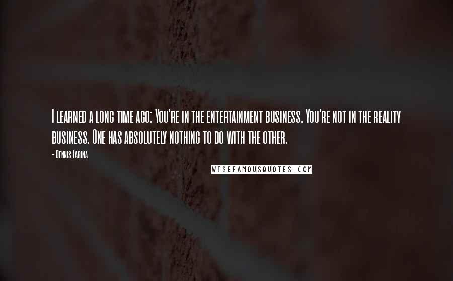 Dennis Farina quotes: I learned a long time ago: You're in the entertainment business. You're not in the reality business. One has absolutely nothing to do with the other.