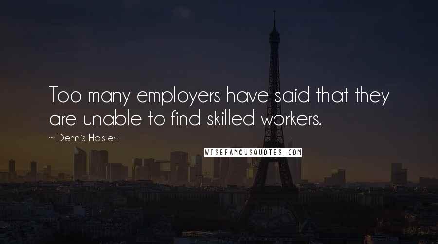 Dennis Hastert quotes: Too many employers have said that they are unable to find skilled workers.