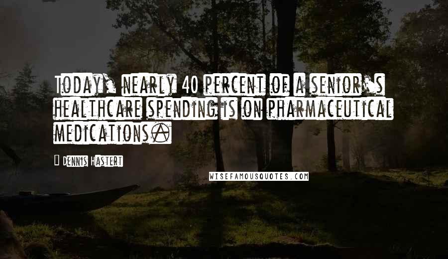 Dennis Hastert quotes: Today, nearly 40 percent of a senior's healthcare spending is on pharmaceutical medications.