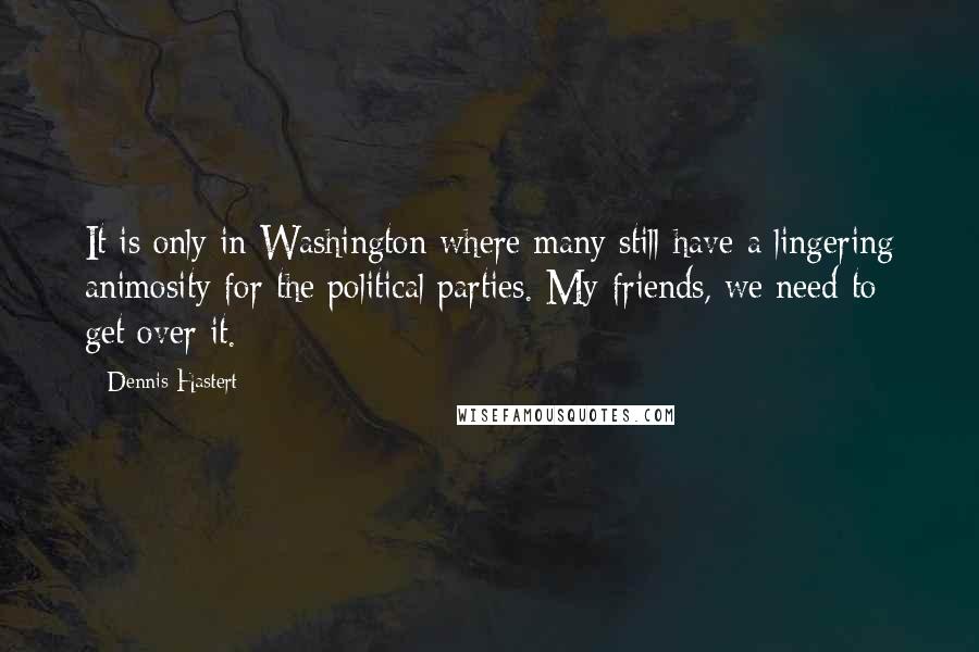 Dennis Hastert quotes: It is only in Washington where many still have a lingering animosity for the political parties. My friends, we need to get over it.