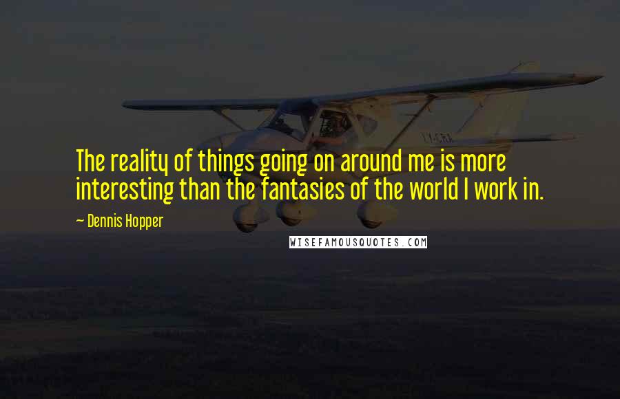 Dennis Hopper quotes: The reality of things going on around me is more interesting than the fantasies of the world I work in. Dennis Hopper quotes: The reality of things going on around me is more interesting than the fantasies of the world I work in.