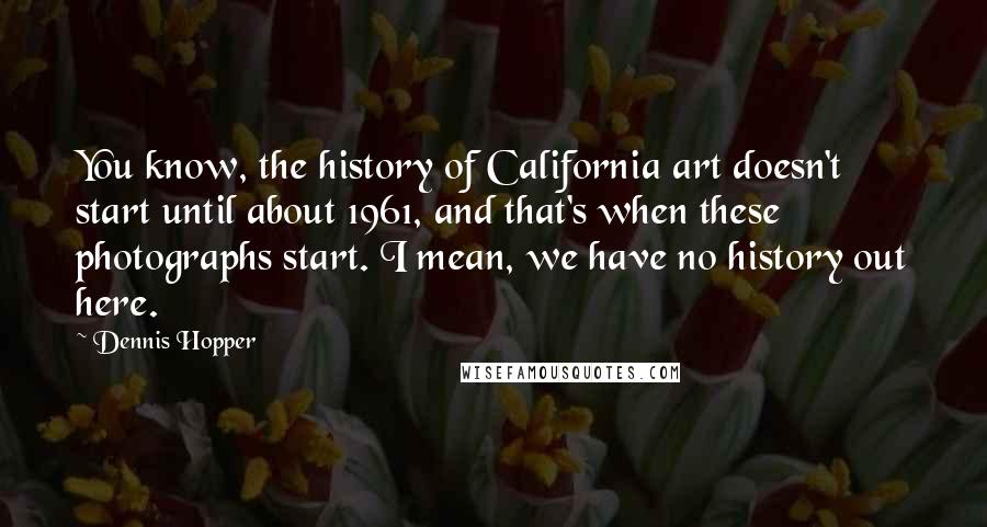 Dennis Hopper quotes: You know, the history of California art doesn't start until about 1961, and that's when these photographs start. I mean, we have no history out here. Dennis Hopper quotes: You know, the history of California art doesn't start until about 1961, and that's when these photographs start. I mean, we have no history out here.