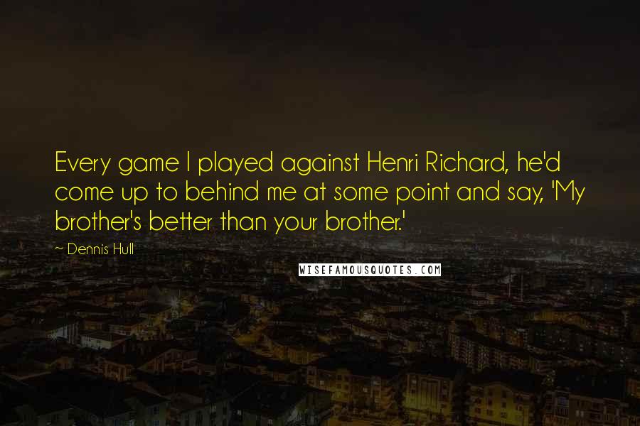 Dennis Hull quotes: Every game I played against Henri Richard, he'd come up to behind me at some point and say, 'My brother's better than your brother.'